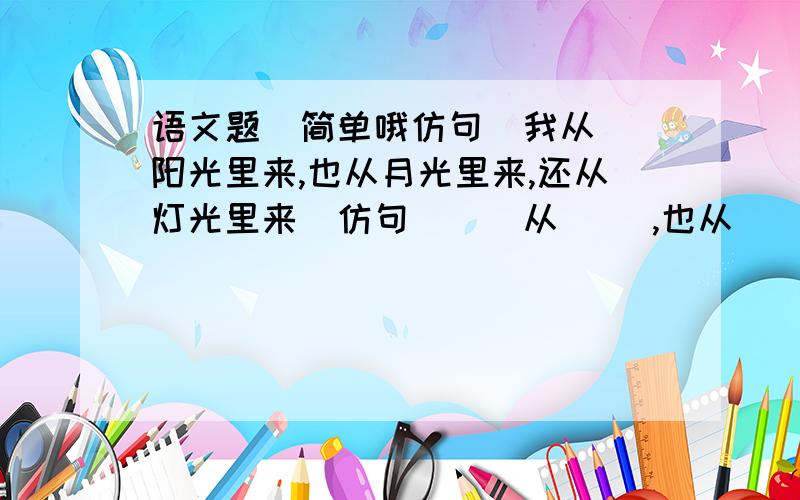 语文题  简单哦仿句  我从阳光里来,也从月光里来,还从灯光里来  仿句 ( )从（ ）,也从（ ）,还从（ ）