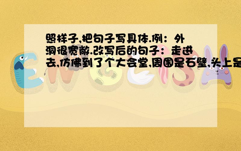 照样子,把句子写具体.例：外洞很宽敞.改写后的句子：走进去,仿佛到了个大会堂,周围是石壁,头上是高高的石顶,在那里聚集,一千或是八百人开个会,一定不觉得拥挤.1：操场真大.2：那棵古老