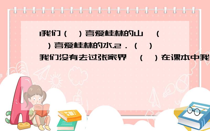 1我们（ ）喜爱桂林的山,（ ）喜爱桂林的水.2．（ ）我们没有去过张家界,（ ）在课本中我们领略了索溪峪的美.3．（ ）全国人民团结奋斗,（ ）一定能早日实现小康社会.4．（ ）没有太阳,