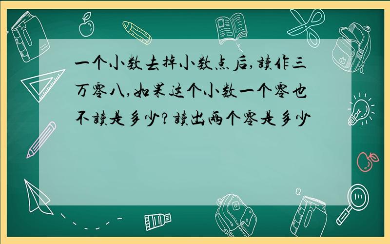 一个小数去掉小数点后,读作三万零八,如果这个小数一个零也不读是多少?读出两个零是多少