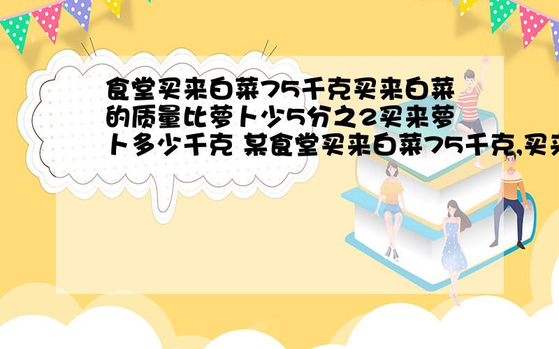 食堂买来白菜75千克买来白菜的质量比萝卜少5分之2买来萝卜多少千克 某食堂买来白菜75千克,买来萝卜的质量