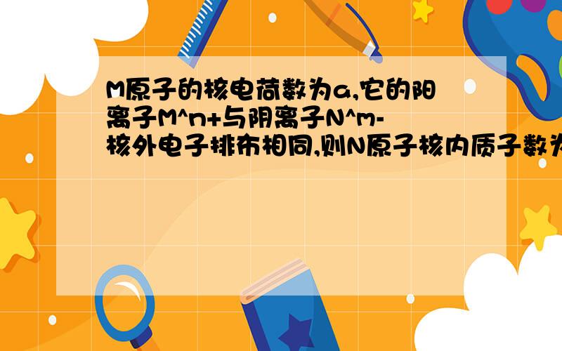 M原子的核电荷数为a,它的阳离子M^n+与阴离子N^m-核外电子排布相同,则N原子核内质子数为A.m+n+a B.m+n-a C.a-n-m D.a+m-n