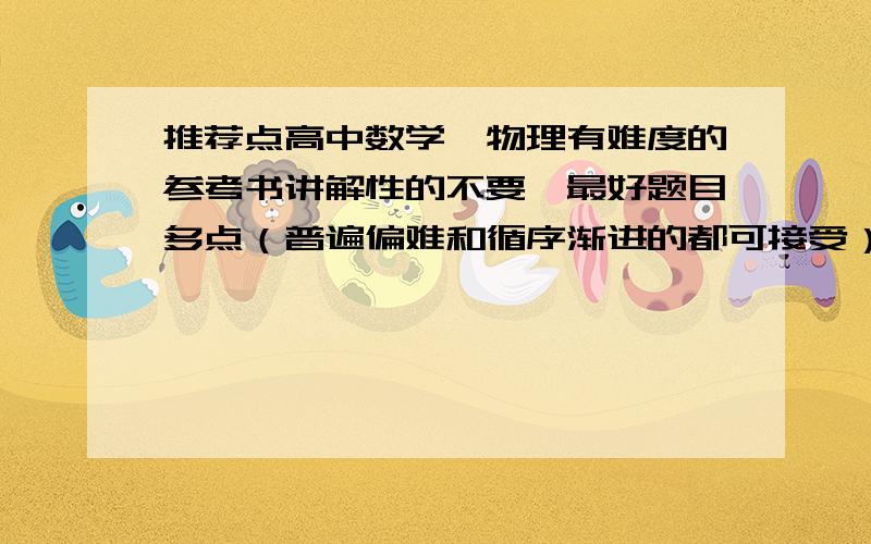 推荐点高中数学、物理有难度的参考书讲解性的不要,最好题目多点（普遍偏难和循序渐进的都可接受）,不要推荐什么教材完全解读和五年高考三年模拟,那个太简单,我需要每节课上完都能练