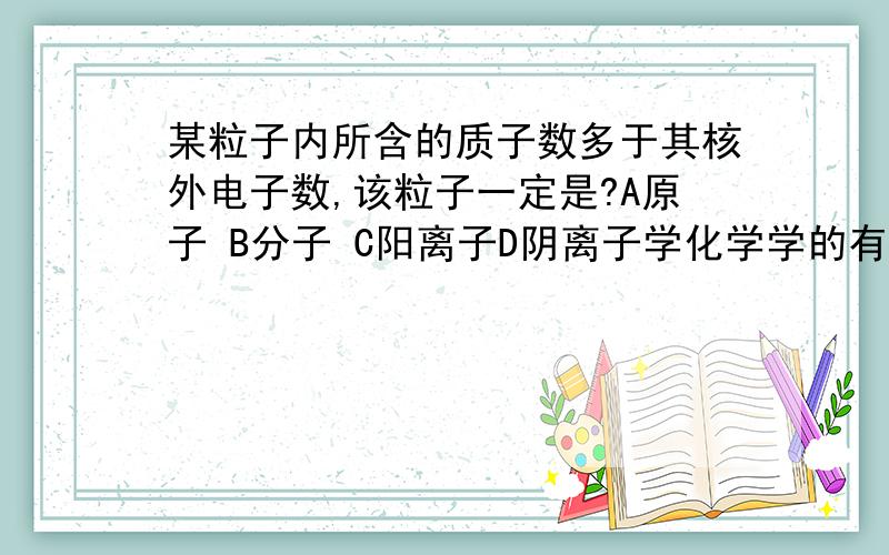 某粒子内所含的质子数多于其核外电子数,该粒子一定是?A原子 B分子 C阳离子D阴离子学化学学的有点糊涂,怎么判断是阴离子还是阳离子?