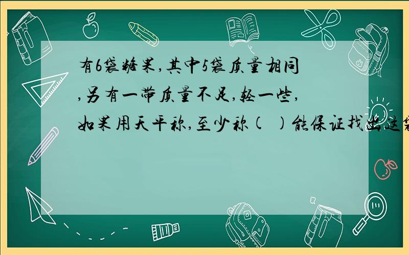 有6袋糖果,其中5袋质量相同,另有一带质量不足,轻一些,如果用天平称,至少称( )能保证找出这袋糖果来.