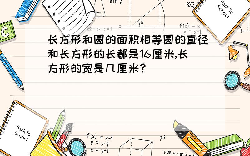 长方形和圆的面积相等圆的直径和长方形的长都是16厘米,长方形的宽是几厘米?