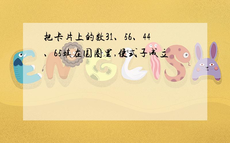 把卡片上的数31、56、44、65填在圆圈里,使式子成立