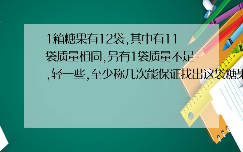 1箱糖果有12袋,其中有11袋质量相同,另有1袋质量不足,轻一些,至少称几次能保证找出这袋糖果来?