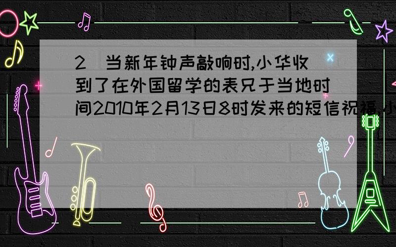 2．当新年钟声敲响时,小华收到了在外国留学的表兄于当地时间2010年2月13日8时发来的短信祝福,小华的表兄最有可能留学在A．美国 B．印度 C．瑞典 D．澳大利亚选什么?为什么?选D澳大利亚可