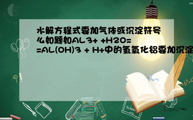 水解方程式要加气体或沉淀符号么如题如AL3+ +H2O==AL(OH)3 + H+中的氢氧化铝要加沉淀符号么?