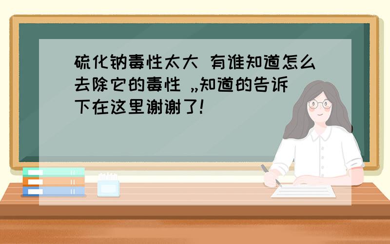 硫化钠毒性太大 有谁知道怎么去除它的毒性 ,,知道的告诉下在这里谢谢了!