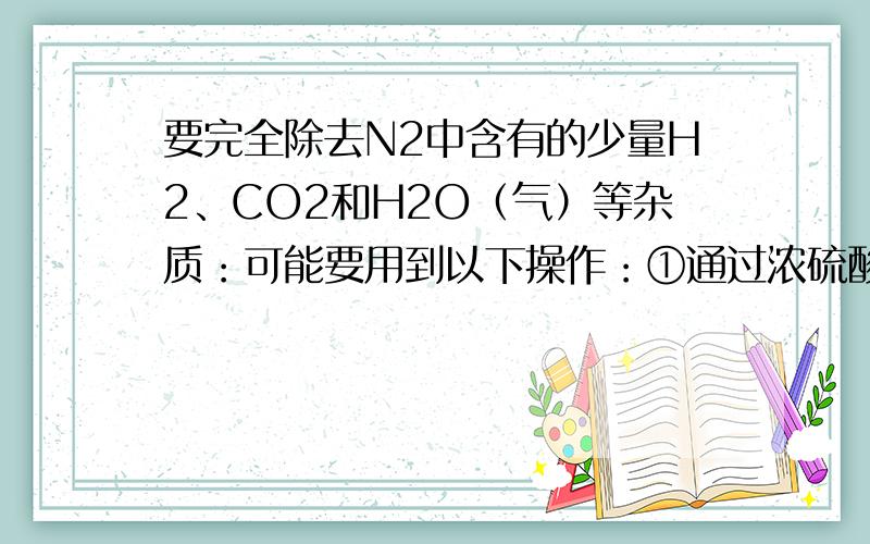 要完全除去N2中含有的少量H2、CO2和H2O（气）等杂质：可能要用到以下操作：①通过浓硫酸 ②通过盛有氧化铜的热导管 ③通过氢氧化钠浓溶液 ④通过浓盐酸 ,最佳的顺序是（ C）A.①③②B.③