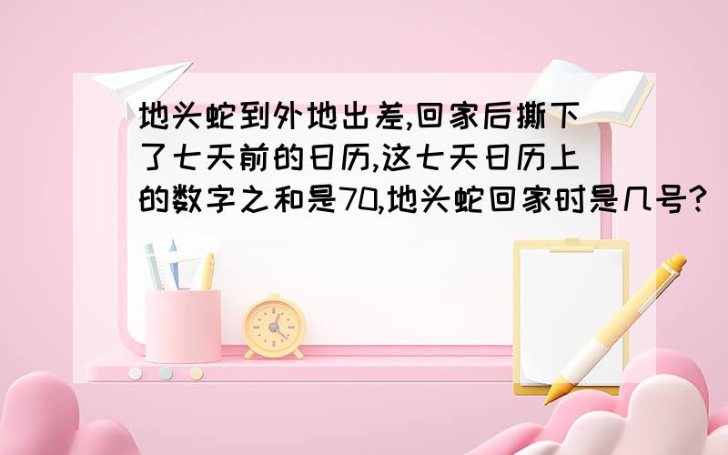 地头蛇到外地出差,回家后撕下了七天前的日历,这七天日历上的数字之和是70,地头蛇回家时是几号?