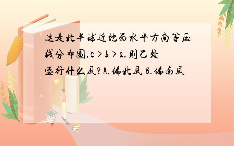 这是北半球近地面水平方向等压线分布图,c>b>a,则乙处盛行什么风?A.偏北风 B.偏南风