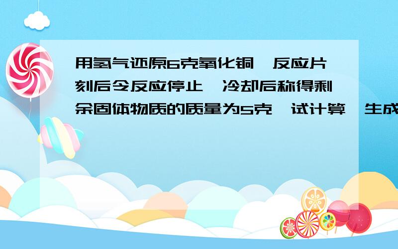 用氢气还原6克氧化铜,反应片刻后令反应停止,冷却后称得剩余固体物质的质量为5克,试计算,生成铜质量几克?H2+CuO=Cu+H2O