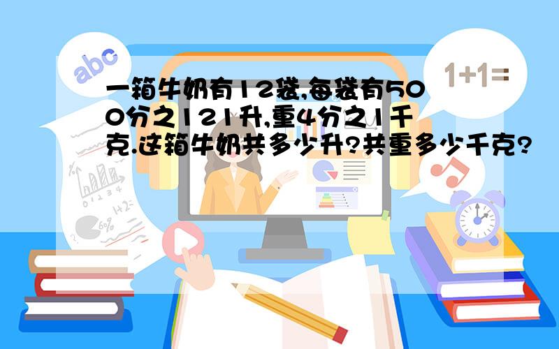 一箱牛奶有12袋,每袋有500分之121升,重4分之1千克.这箱牛奶共多少升?共重多少千克?