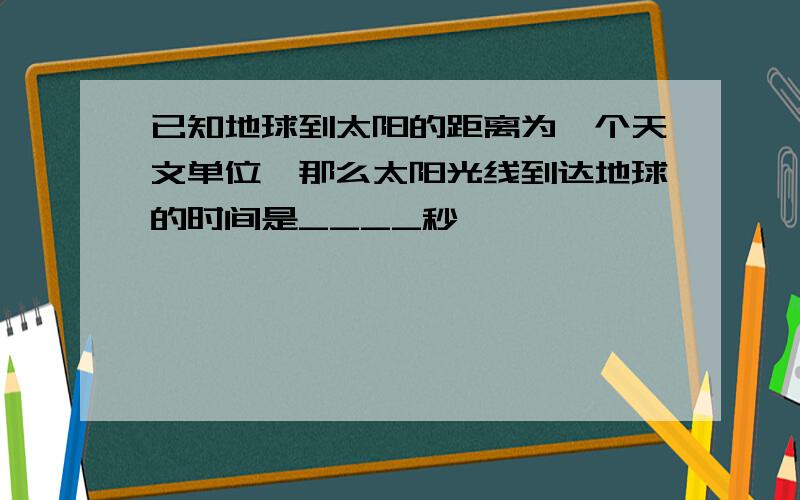 已知地球到太阳的距离为一个天文单位,那么太阳光线到达地球的时间是____秒