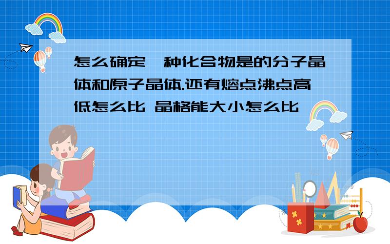 怎么确定一种化合物是的分子晶体和原子晶体.还有熔点沸点高低怎么比 晶格能大小怎么比