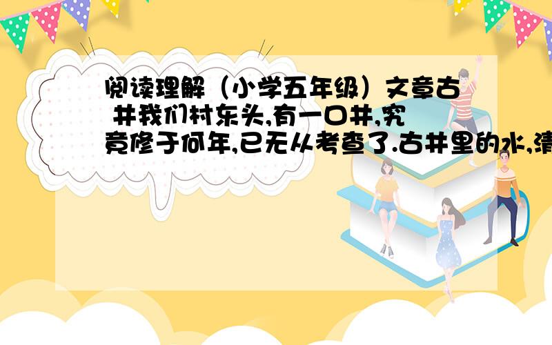 阅读理解（小学五年级）文章古 井我们村东头,有一口井,究竟修于何年,已无从考查了.古井里的水,清凉可口,没有一丝儿咸味.大半个村子的人,都到这儿取水.古井像一位温情的母亲,用淳美的