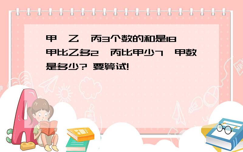 甲,乙,丙3个数的和是18,甲比乙多2,丙比甲少7,甲数是多少? 要算试!