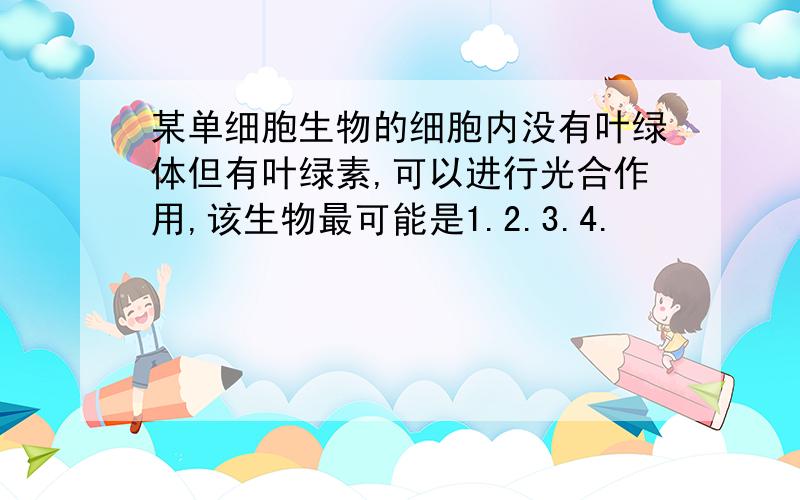 某单细胞生物的细胞内没有叶绿体但有叶绿素,可以进行光合作用,该生物最可能是1.2.3.4.