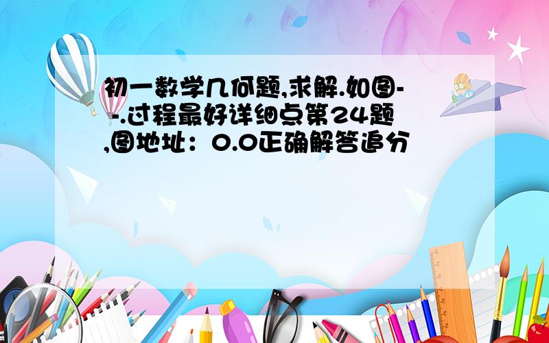 初一数学几何题,求解.如图- -.过程最好详细点第24题,图地址：0.0正确解答追分