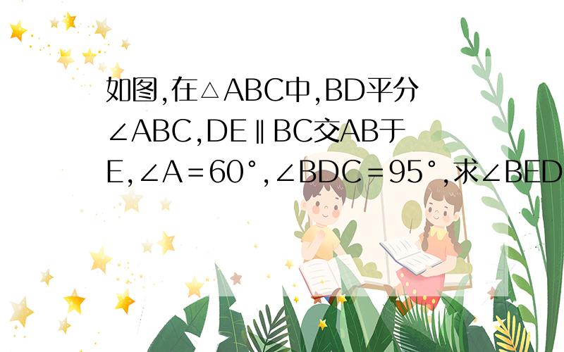 如图,在△ABC中,BD平分∠ABC,DE‖BC交AB于E,∠A＝60°,∠BDC＝95°,求∠BED的度数.P.S.急用,