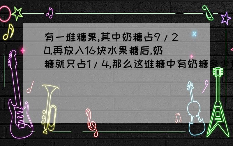 有一堆糖果,其中奶糖占9/20,再放入16块水果糖后,奶糖就只占1/4,那么这堆糖中有奶糖多少块要列式计算