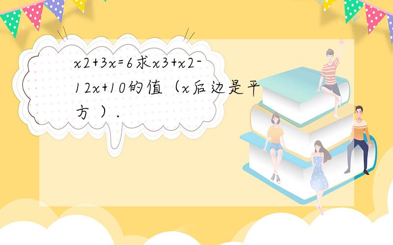 x2+3x=6求x3+x2-12x+10的值（x后边是平方 ）.