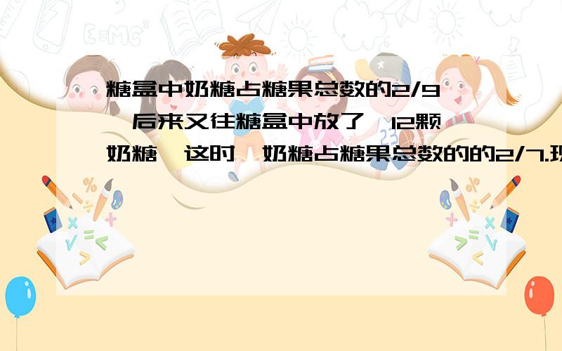 糖盒中奶糖占糖果总数的2/9,后来又往糖盒中放了,12颗奶糖,这时,奶糖占糖果总数的的2/7.现在盒中有多少颗糖?