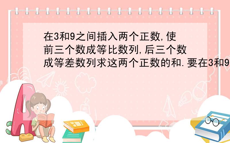 在3和9之间插入两个正数,使前三个数成等比数列,后三个数成等差数列求这两个正数的和.要在3和9之间插入两个正数,使前三个数成等比数列,后三个数成等差数列求这两个正数的和.