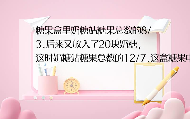 糖果盒里奶糖站糖果总数的8/3,后来又放入了20块奶糖,这时奶糖站糖果总数的12/7.这盒糖果中现在有几块奶糖我要列方程的,很急呀急~~~~·跪求答案,谢谢