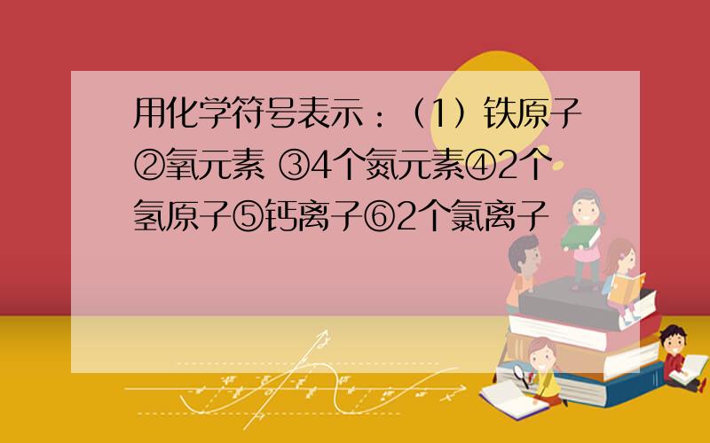 用化学符号表示：（1）铁原子②氧元素 ③4个氮元素④2个氢原子⑤钙离子⑥2个氯离子