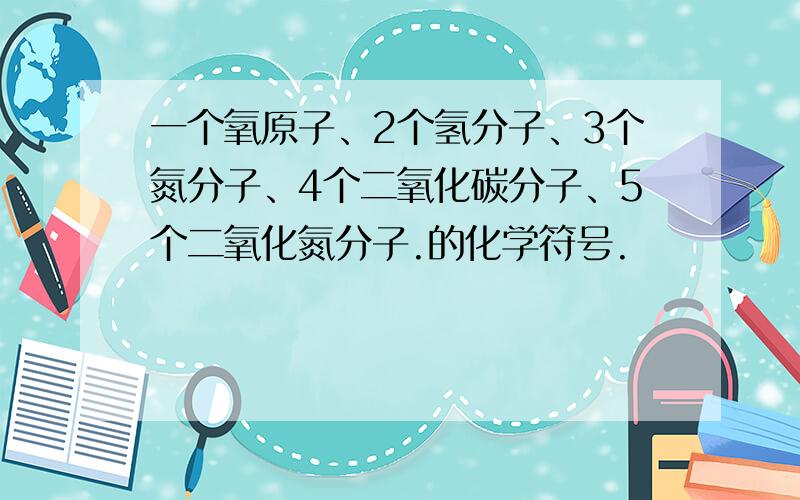 一个氧原子、2个氢分子、3个氮分子、4个二氧化碳分子、5个二氧化氮分子.的化学符号.