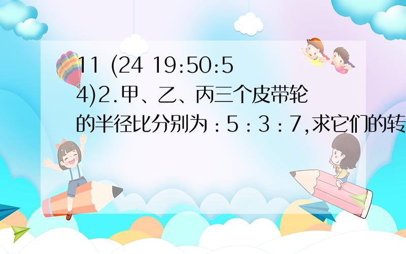 11 (24 19:50:54)2.甲、乙、丙三个皮带轮的半径比分别为：5：3：7,求它们的转数比,当甲轮转运7圈时,乙、丙两轮各转多少圈子?