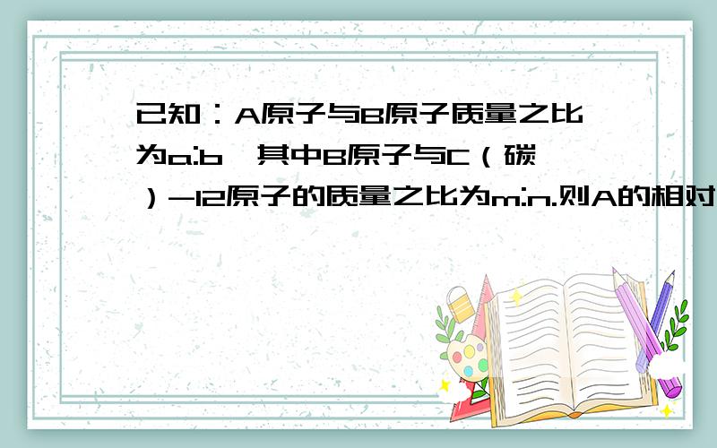 已知：A原子与B原子质量之比为a:b,其中B原子与C（碳）-12原子的质量之比为m:n.则A的相对原子的质量为多少那位人士会做啊?