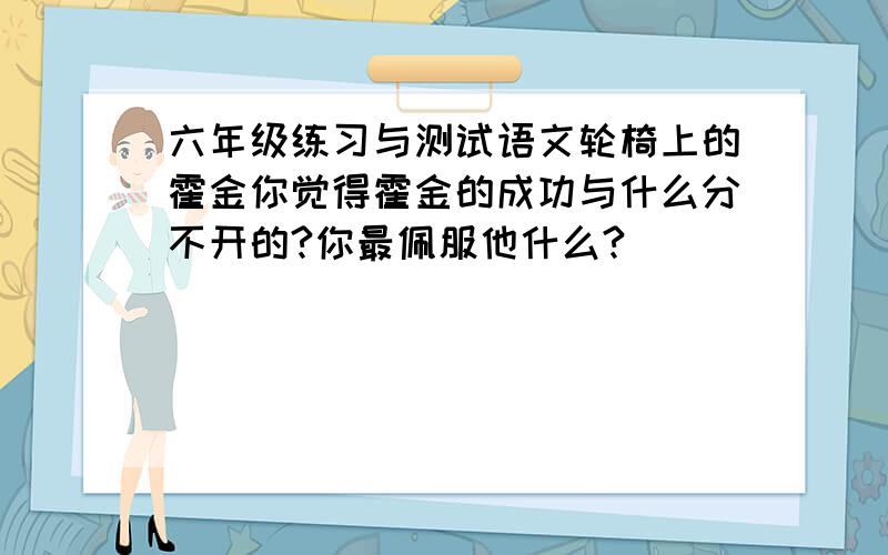 六年级练习与测试语文轮椅上的霍金你觉得霍金的成功与什么分不开的?你最佩服他什么?)