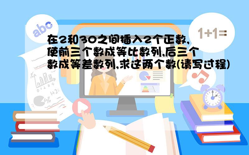 在2和30之间插入2个正数,使前三个数成等比数列,后三个数成等差数列,求这两个数(请写过程)