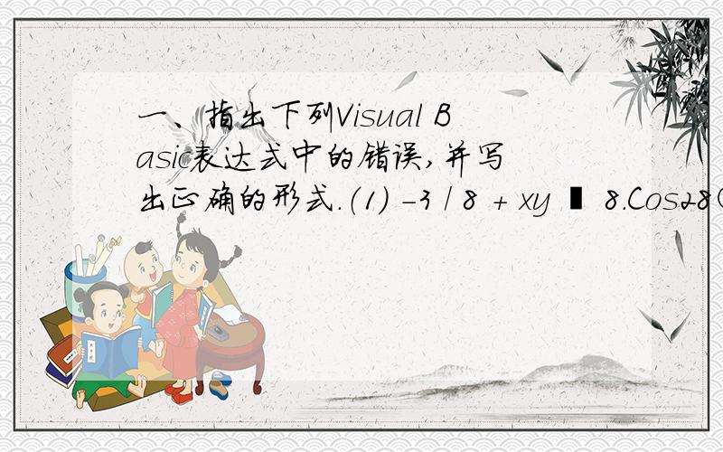 一、指出下列Visual Basic表达式中的错误,并写出正确的形式.（1） -3 / 8 + xy – 8.Cos28○ -3/8+x*y-8*cos(28*3.1415/180) （2） (8 + 6) ^ (4 ÷-2) + Sin(2 * ) (8+6)^(4/-2)+sin(2*180) （3）[ (x + y) + z] × 80 - 5(C + D) [(x +