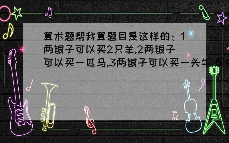 算术题帮我算题目是这样的：1两银子可以买2只羊,2两银子可以买一匹马,3两银子可以买一头牛.现在有100两银子,想全部花光,最后正好买100头牲口.问三种都要买,应该羊、马、牛各买多少只?