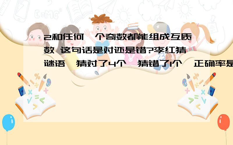 2和任何一个奇数都能组成互质数 这句话是对还是错?李红猜谜语,猜对了4个,猜错了1个,正确率是百分之七十五.这句话是对还是错?