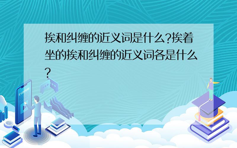 挨和纠缠的近义词是什么?挨着坐的挨和纠缠的近义词各是什么?