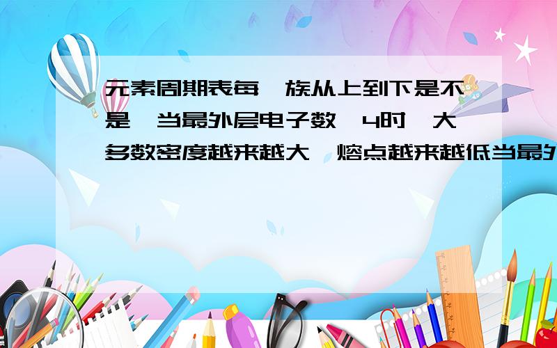 元素周期表每一族从上到下是不是↓当最外层电子数＜4时,大多数密度越来越大,熔点越来越低当最外层电子数≥4时,大多数密度越来越小,熔点越来越高