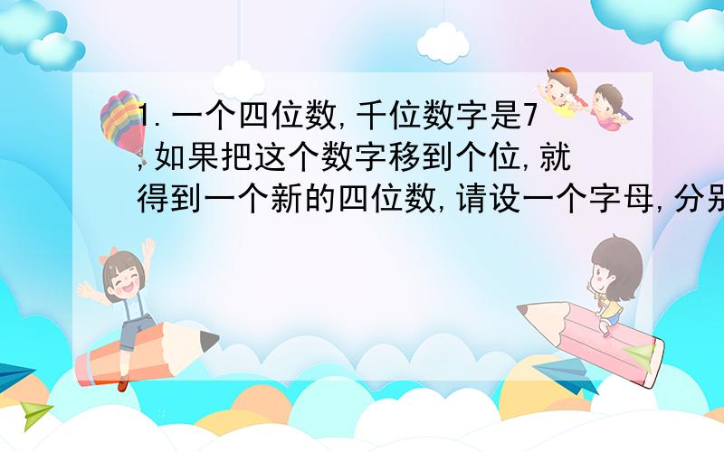 1.一个四位数,千位数字是7,如果把这个数字移到个位,就得到一个新的四位数,请设一个字母,分别把这两个四位数表示出来.2.用字母表示数,说明：任意两个连续奇数之和都是4的倍数.