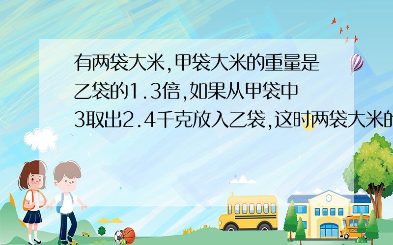 有两袋大米,甲袋大米的重量是乙袋的1.3倍,如果从甲袋中3取出2.4千克放入乙袋,这时两袋大米的重量恰好相两袋大米重多少啊