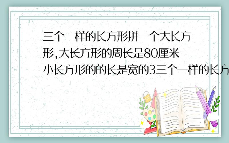 三个一样的长方形拼一个大长方形,大长方形的周长是80厘米小长方形的的长是宽的3三个一样的长方形拼一个大长方形,大长方形的周长是80厘米,小长方形的的长是宽的3倍,求小长方形的周长