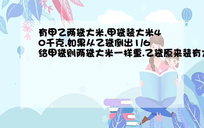 有甲乙两袋大米,甲袋装大米40千克,如果从乙袋倒出1/6给甲袋则两袋大米一样重.乙袋原来装有大米多少千克有甲乙两袋大米,甲袋装大米40千克,如果从乙袋倒出1/6给甲袋,则两袋大米一样重.乙