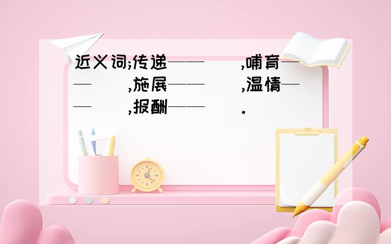 近义词;传递——(),哺育——(),施展——(),温情——(),报酬——().