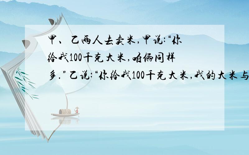 甲、乙两人去卖米,甲说:“你给我100千克大米,咱俩同样多.”乙说:“你给我100千克大米,我的大米与你的大米的质量为5:1.”请你来算算,甲、乙两人各有多少千克大米?为什么要这么算.