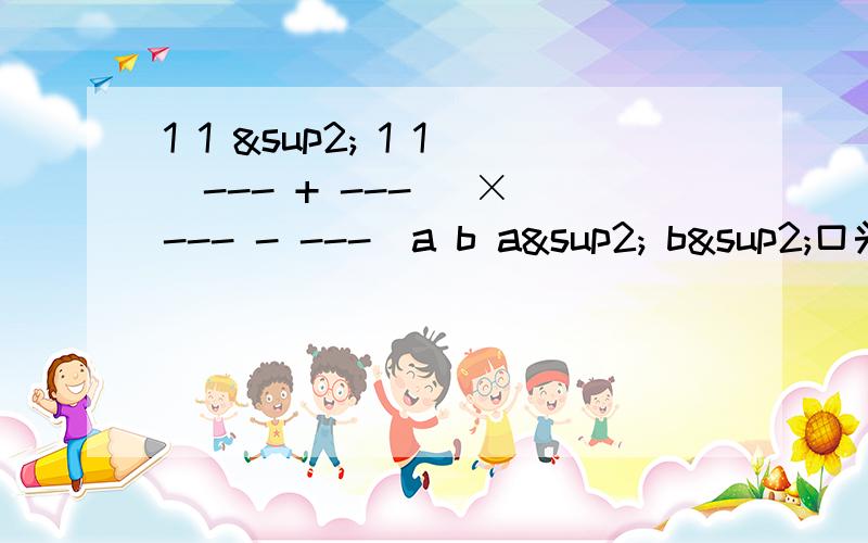 1 1 ² 1 1(--- + ---) ×（--- - ---）a b a² b²口头叙述一下：A分之1加B分之1的和的平方乘于A平方分之1减B平方分之1的差最好解释一下为什么这么做